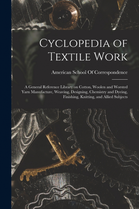 Cyclopedia of Textile Work; a General Reference Library on Cotton, Woolen and Worsted Yarn Manufacture, Weaving, Designing, Chemistry and Dyeing, Finishing, Knitting, and Allied Subjects