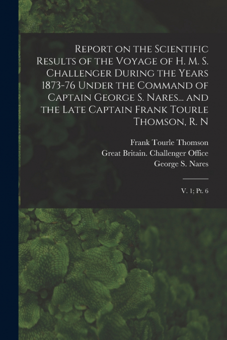 Report on the Scientific Results of the Voyage of H. M. S. Challenger During the Years 1873-76 Under the Command of Captain George S. Nares... and the Late Captain Frank Tourle Thomson, R. N