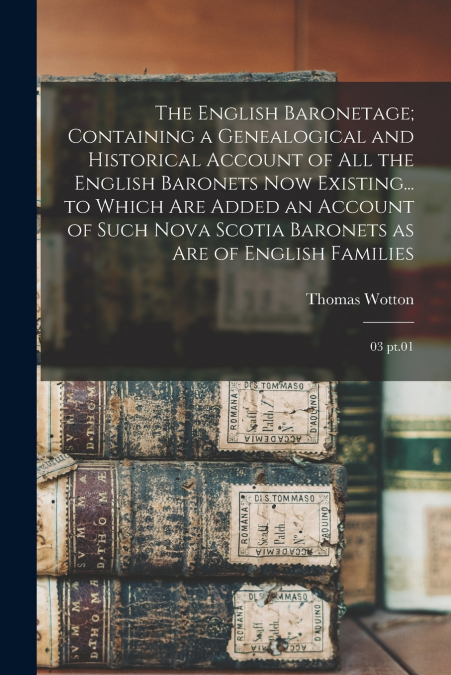 The English Baronetage; Containing a Genealogical and Historical Account of all the English Baronets now Existing... to Which are Added an Account of Such Nova Scotia Baronets as are of English Famili