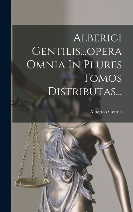 Alberici Gentilis...opera Omnia In Plures Tomos Distributas...