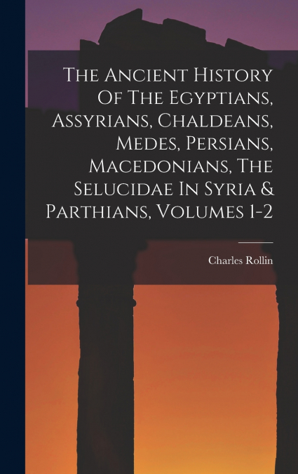 The Ancient History Of The Egyptians, Assyrians, Chaldeans, Medes, Persians, Macedonians, The Selucidae In Syria & Parthians, Volumes 1-2