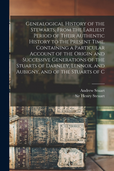 Genealogical History of the Stewarts, From the Earliest Period of Their Authentic History to the Present Time. Containing a Particular Account of the Origin and Successive Generations of the Stuarts o