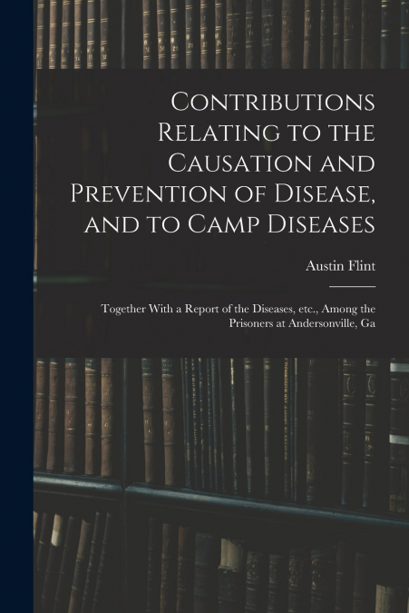 Contributions Relating to the Causation and Prevention of Disease, and to Camp Diseases; Together With a Report of the Diseases, etc., Among the Prisoners at Andersonville, Ga