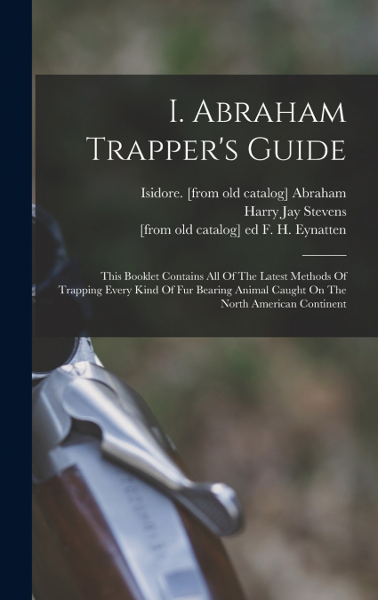 I. Abraham Trapper’s Guide; This Booklet Contains All Of The Latest Methods Of Trapping Every Kind Of Fur Bearing Animal Caught On The North American Continent