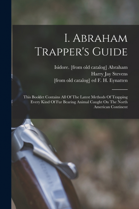 I. Abraham Trapper’s Guide; This Booklet Contains All Of The Latest Methods Of Trapping Every Kind Of Fur Bearing Animal Caught On The North American Continent
