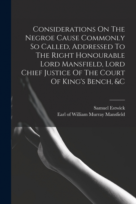 Considerations On The Negroe Cause Commonly So Called, Addressed To The Right Honourable Lord Mansfield, Lord Chief Justice Of The Court Of King’s Bench, &c