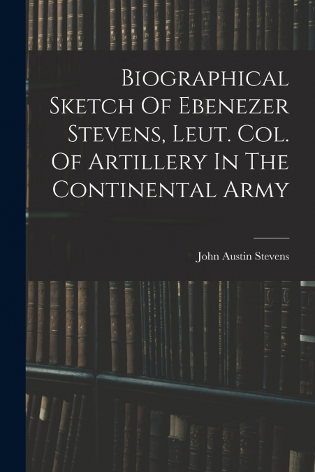 Biographical Sketch Of Ebenezer Stevens, Leut. Col. Of Artillery In The Continental Army