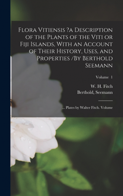 Flora Vitiensis ?a Description of the Plants of the Viti or Fiji Islands, With an Account of Their History, Uses, and Properties /By Berthold Seemann; ... Plates by Walter Fitch. Volume; Volume  1
