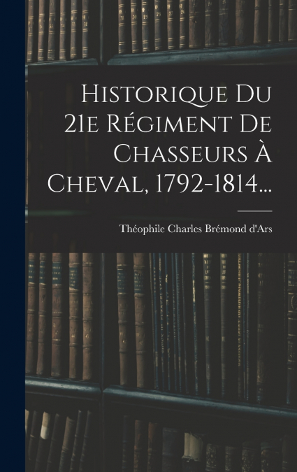 Historique Du 21e Régiment De Chasseurs À Cheval, 1792-1814...