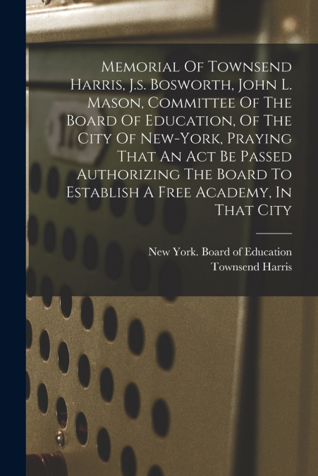 Memorial Of Townsend Harris, J.s. Bosworth, John L. Mason, Committee Of The Board Of Education, Of The City Of New-york, Praying That An Act Be Passed Authorizing The Board To Establish A Free Academy