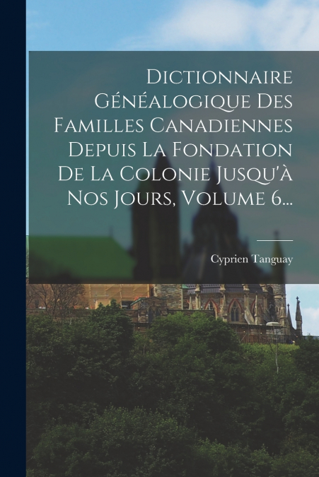 Dictionnaire Généalogique Des Familles Canadiennes Depuis La Fondation De La Colonie Jusqu’à Nos Jours, Volume 6...