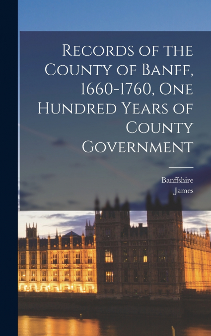 Records of the County of Banff, 1660-1760, One Hundred Years of County Government