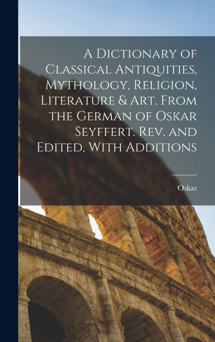 A Dictionary of Classical Antiquities, Mythology, Religion, Literature & Art. From the German of Oskar Seyffert. Rev. and Edited, With Additions