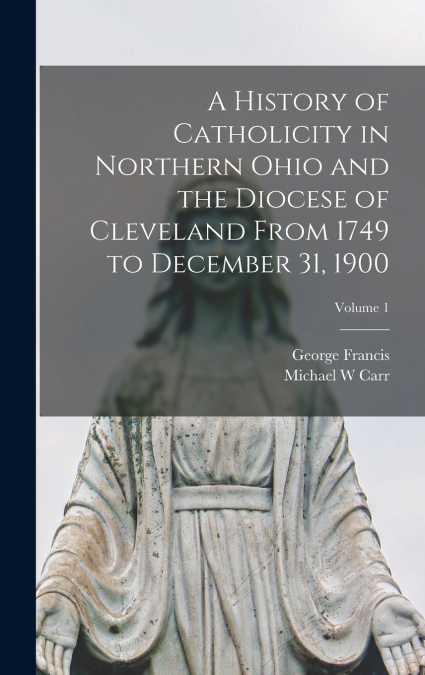 A History of Catholicity in Northern Ohio and the Diocese of Cleveland From 1749 to December 31, 1900; Volume 1