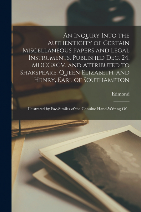 An Inquiry Into the Authenticity of Certain Miscellaneous Papers and Legal Instruments, Published Dec. 24, MDCCXCV. and Attributed to Shakspeare, Queen Elizabeth, and Henry, Earl of Southampton