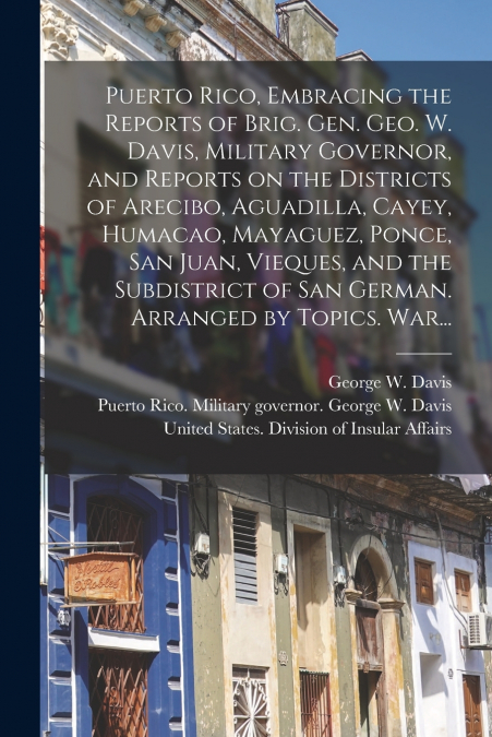 Puerto Rico, Embracing the Reports of Brig. Gen. Geo. W. Davis, Military Governor, and Reports on the Districts of Arecibo, Aguadilla, Cayey, Humacao, Mayaguez, Ponce, San Juan, Vieques, and the Subdi