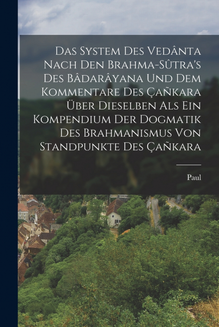 Das System des Vedânta nach den Brahma-Sûtra’s des Bâdarâyana und dem Kommentare des Çañkara über Dieselben als ein Kompendium der Dogmatik des Brahmanismus von Standpunkte des Çañkara