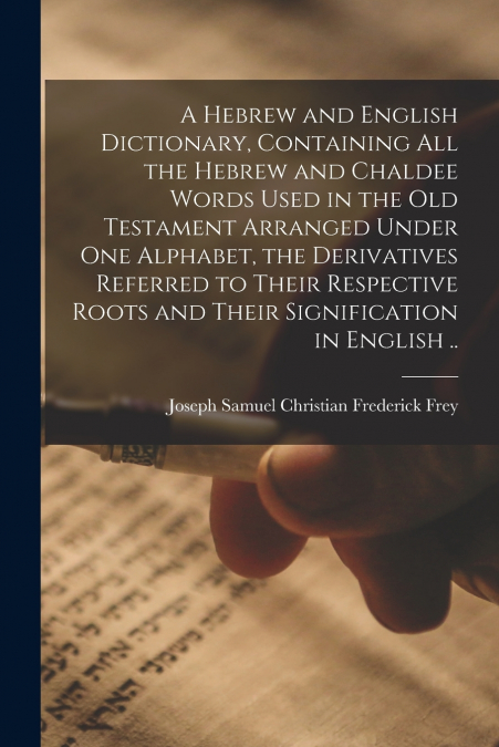A Hebrew and English Dictionary, Containing All the Hebrew and Chaldee Words Used in the Old Testament Arranged Under One Alphabet, the Derivatives Referred to Their Respective Roots and Their Signifi