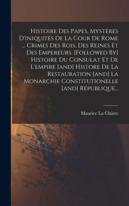 Histoire Des Papes, Mystères D’iniquités De La Cour De Rome ... Crimes Des Rois, Des Reines Et Des Empereurs. [followed By] Histoire Du Consulat Et De L’empire [and] Histore De La Restauration [and] L