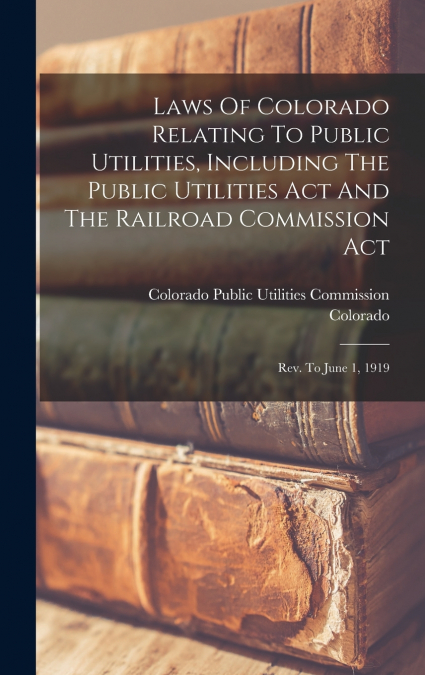 Laws Of Colorado Relating To Public Utilities, Including The Public Utilities Act And The Railroad Commission Act