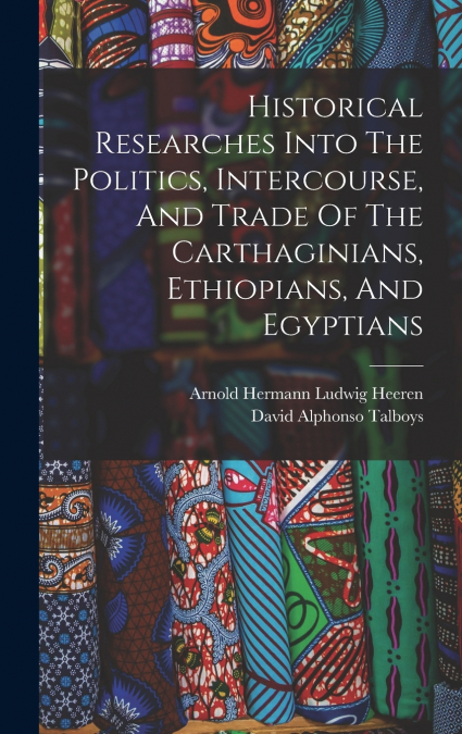 Historical Researches Into The Politics, Intercourse, And Trade Of The Carthaginians, Ethiopians, And Egyptians
