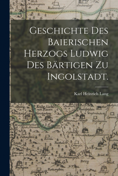 Geschichte des baierischen Herzogs Ludwig des Bärtigen zu Ingolstadt.