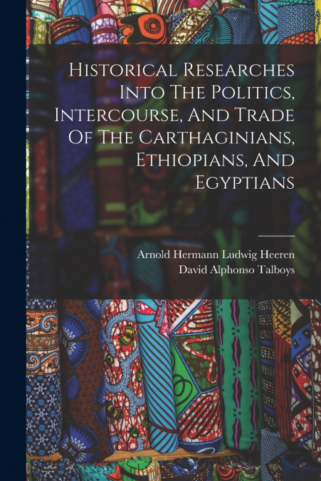 Historical Researches Into The Politics, Intercourse, And Trade Of The Carthaginians, Ethiopians, And Egyptians