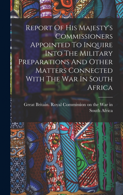 Report Of His Majesty’s Commissioners Appointed To Inquire Into The Military Preparations And Other Matters Connected With The War In South Africa