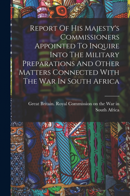 Report Of His Majesty’s Commissioners Appointed To Inquire Into The Military Preparations And Other Matters Connected With The War In South Africa