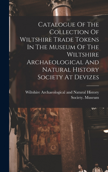 Catalogue Of The Collection Of Wiltshire Trade Tokens In The Museum Of The Wiltshire Archaeological And Natural History Society At Devizes
