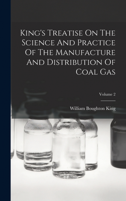 King’s Treatise On The Science And Practice Of The Manufacture And Distribution Of Coal Gas; Volume 2