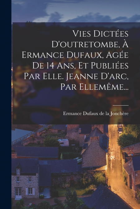 Vies Dictées D’outretombe, À Ermance Dufaux, Agée De 14 Ans, Et Publiées Par Elle. Jeanne D’arc, Par Ellemême...