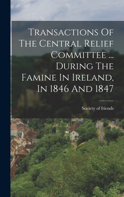 Transactions Of The Central Relief Committee ... During The Famine In Ireland, In 1846 And 1847