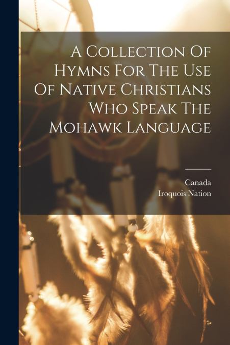 A Collection Of Hymns For The Use Of Native Christians Who Speak The Mohawk Language