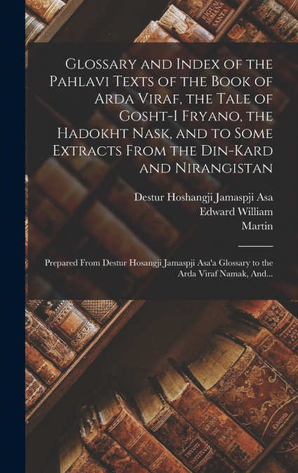 Glossary and Index of the Pahlavi Texts of the Book of Arda Viraf, the Tale of Gosht-i Fryano, the Hadokht Nask, and to Some Extracts From the Din-Kard and Nirangistan; Prepared From Destur Hosangji J