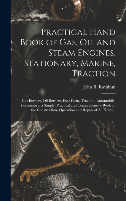 Practical Hand Book of Gas, Oil and Steam Engines, Stationary, Marine, Traction; Gas Burners, Oil Burners, Etc.; Farm, Traction, Automobile, Locomotive; a Simple, Practical and Comprehensive Book on t