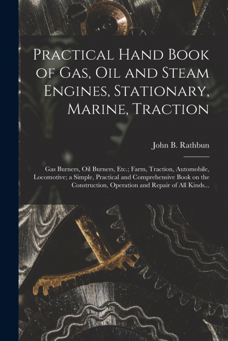 Practical Hand Book of Gas, Oil and Steam Engines, Stationary, Marine, Traction; Gas Burners, Oil Burners, Etc.; Farm, Traction, Automobile, Locomotive; a Simple, Practical and Comprehensive Book on t