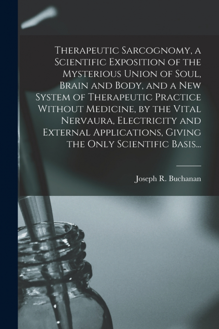Therapeutic Sarcognomy, a Scientific Exposition of the Mysterious Union of Soul, Brain and Body, and a New System of Therapeutic Practice Without Medicine, by the Vital Nervaura, Electricity and Exter