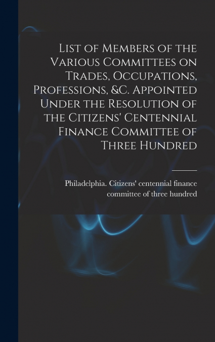 List of Members of the Various Committees on Trades, Occupations, Professions, &c. Appointed Under the Resolution of the Citizens’ Centennial Finance Committee of Three Hundred