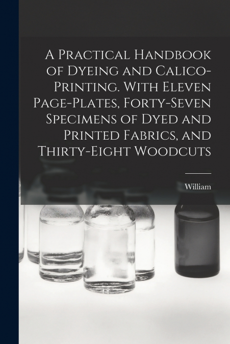 A Practical Handbook of Dyeing and Calico-printing. With Eleven Page-plates, Forty-seven Specimens of Dyed and Printed Fabrics, and Thirty-eight Woodcuts