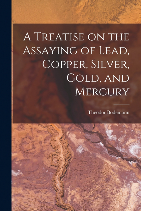 A Treatise on the Assaying of Lead, Copper, Silver, Gold, and Mercury
