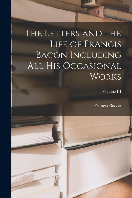 The Letters and the Life of Francis Bacon Including All His Occasional Works; Volume III