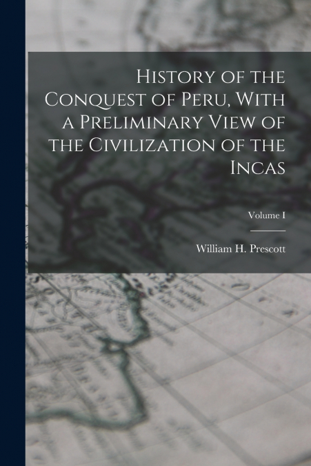 History of the Conquest of Peru, With a Preliminary View of the Civilization of the Incas; Volume I