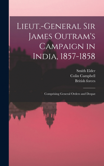 Lieut.-General Sir James Outram’s Campaign in India, 1857-1858; Comprising General Orders and Despat