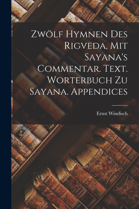 Zwölf Hymnen des Rigveda, mit Sayana’s Commentar. Text. Worterbuch zu Sayana. Appendices