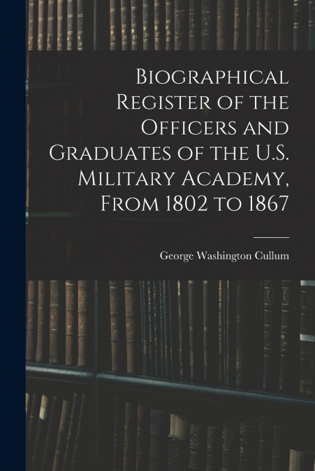 Biographical Register of the Officers and Graduates of the U.S. Military Academy, From 1802 to 1867
