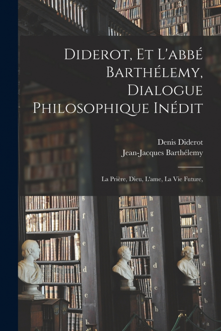 Diderot, et l’abbé Barthélemy, dialogue philosophique inédit; la prière, Dieu, l’ame, la vie future,
