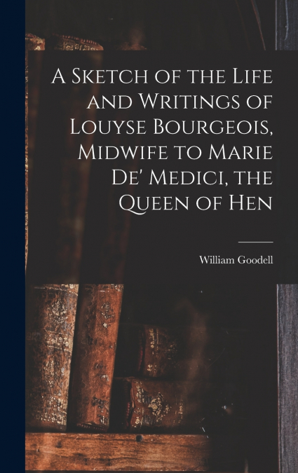A Sketch of the Life and Writings of Louyse Bourgeois, Midwife to Marie de’ Medici, the Queen of Hen