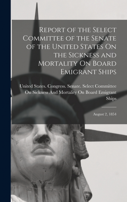 Report of the Select Committee of the Senate of the United States On the Sickness and Mortality On Board Emigrant Ships