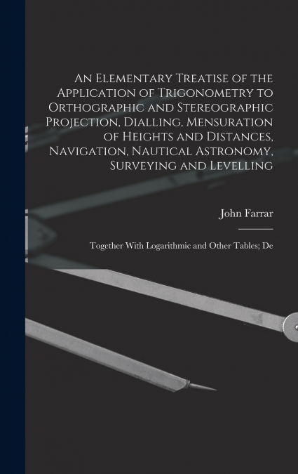 An Elementary Treatise of the Application of Trigonometry to Orthographic and Stereographic Projection, Dialling, Mensuration of Heights and Distances, Navigation, Nautical Astronomy, Surveying and Le